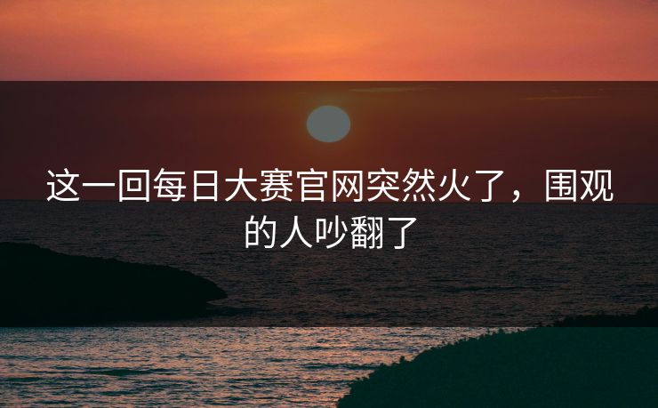 这一回每日大赛官网突然火了,围观的人吵翻了 这一回每日大赛官网突然火了,围观的人吵翻了