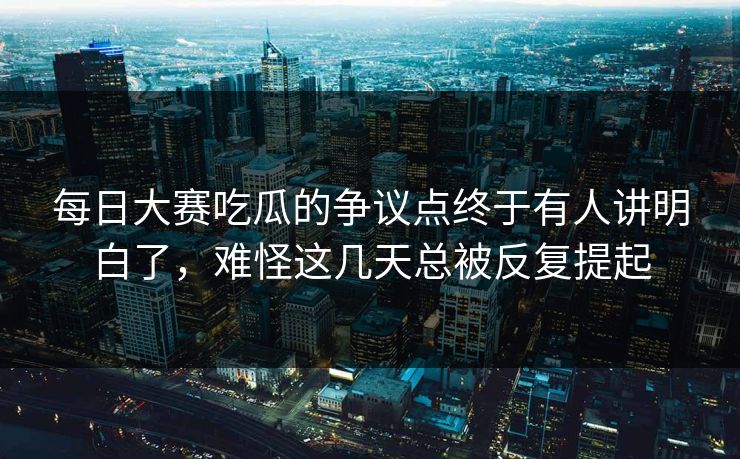 每日大赛吃瓜的争议点终于有人讲明白了，难怪这几天总被反复提起
