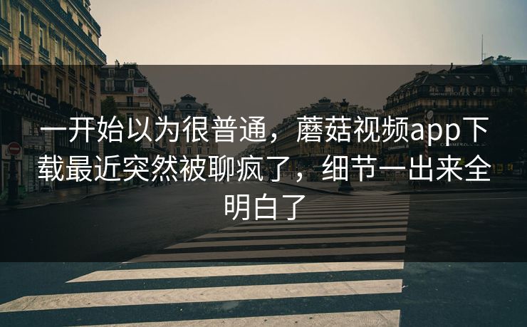 一开始以为很普通,蘑菇视频app下载最近突然被聊疯了,细节一出来全明白了 一开始以为很普通,蘑菇视频app下载最近突然被聊疯了,细节一出来全明白了