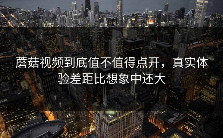 蘑菇视频到底值不值得点开，真实体验差距比想象中还大