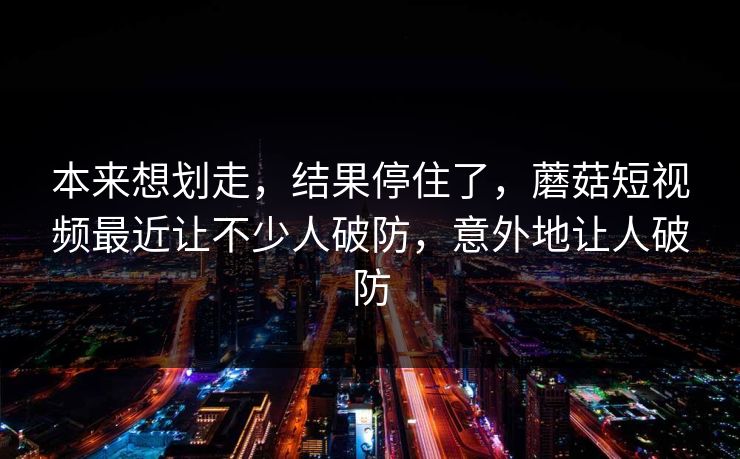 本来想划走，结果停住了，蘑菇短视频最近让不少人破防，意外地让人破防