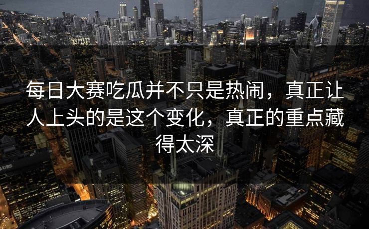 每日大赛吃瓜并不只是热闹，真正让人上头的是这个变化，真正的重点藏得太深