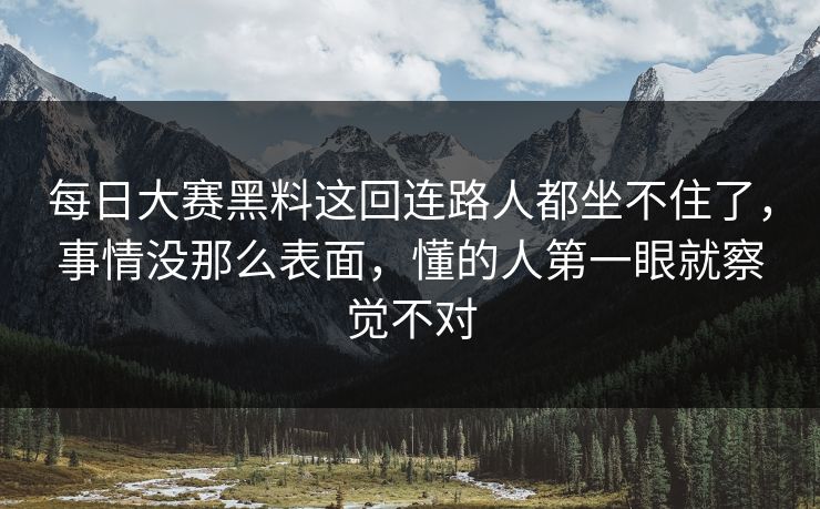 每日大赛黑料这回连路人都坐不住了，事情没那么表面，懂的人第一眼就察觉不对