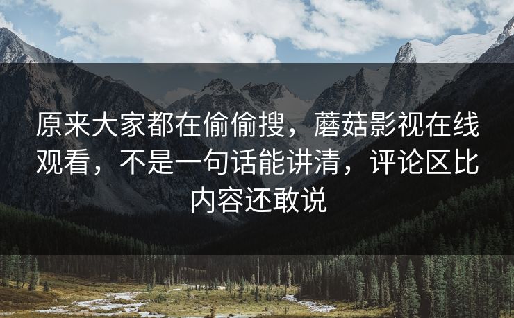 原来大家都在偷偷搜，蘑菇影视在线观看，不是一句话能讲清，评论区比内容还敢说