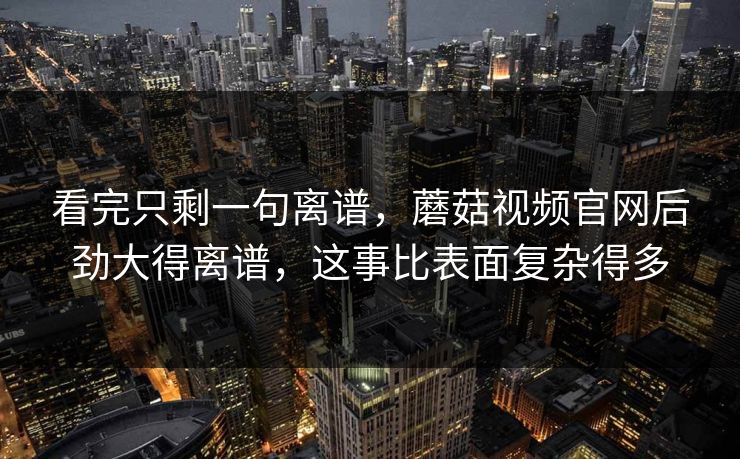 看完只剩一句离谱，蘑菇视频官网后劲大得离谱，这事比表面复杂得多
