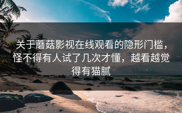 关于蘑菇影视在线观看的隐形门槛,怪不得有人试了几次才懂,越看越觉得有猫腻 关于蘑菇影视在线观看的隐形门槛,怪不得有人试了几次才懂,越看越觉得有猫腻