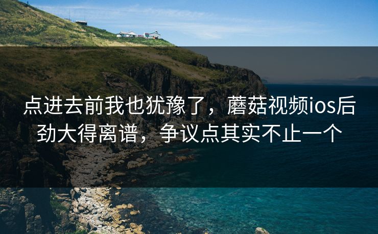 点进去前我也犹豫了，蘑菇视频ios后劲大得离谱，争议点其实不止一个