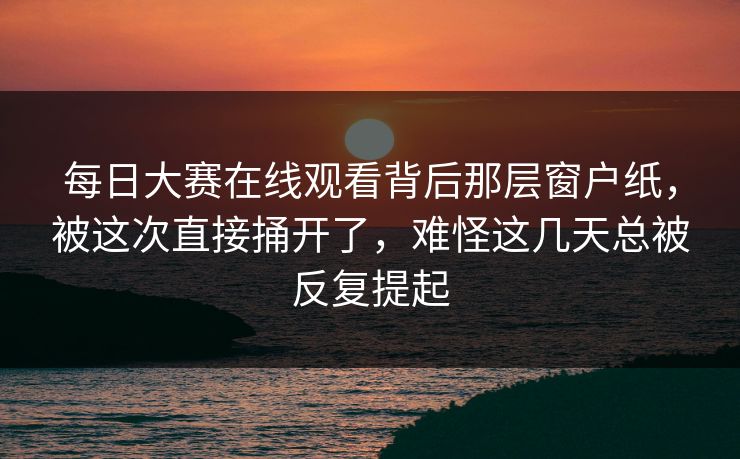 每日大赛在线观看背后那层窗户纸，被这次直接捅开了，难怪这几天总被反复提起