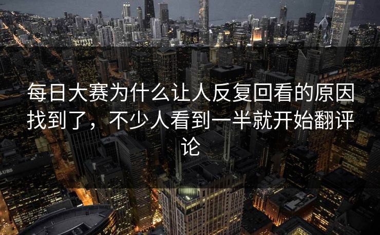 每日大赛为什么让人反复回看的原因找到了，不少人看到一半就开始翻评论
