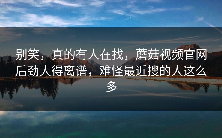 别笑，真的有人在找，蘑菇视频官网后劲大得离谱，难怪最近搜的人这么多