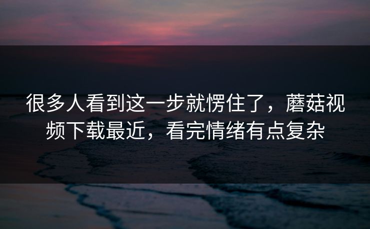很多人看到这一步就愣住了，蘑菇视频下载最近，看完情绪有点复杂