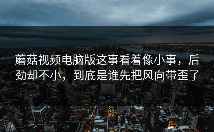 蘑菇视频电脑版这事看着像小事，后劲却不小，到底是谁先把风向带歪了