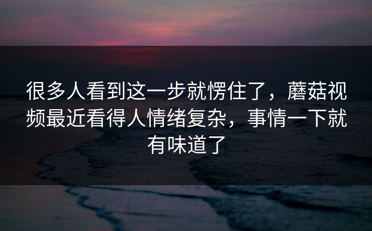 很多人看到这一步就愣住了，蘑菇视频最近看得人情绪复杂，事情一下就有味道了