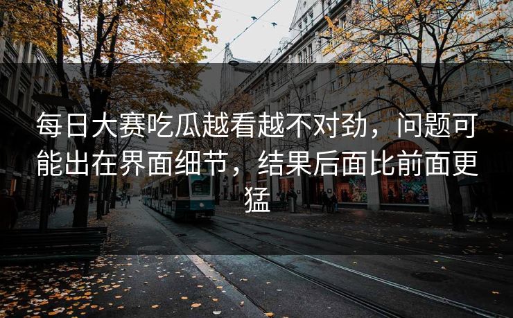 每日大赛吃瓜越看越不对劲，问题可能出在界面细节，结果后面比前面更猛