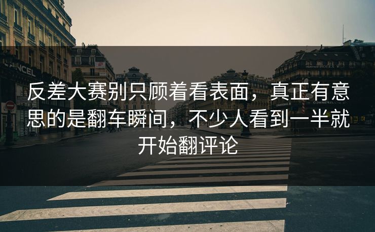 反差大赛别只顾着看表面，真正有意思的是翻车瞬间，不少人看到一半就开始翻评论