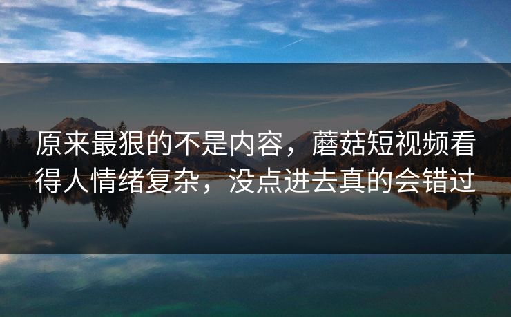 原来最狠的不是内容，蘑菇短视频看得人情绪复杂，没点进去真的会错过