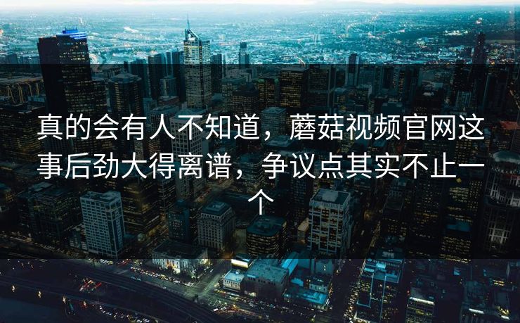 真的会有人不知道，蘑菇视频官网这事后劲大得离谱，争议点其实不止一个