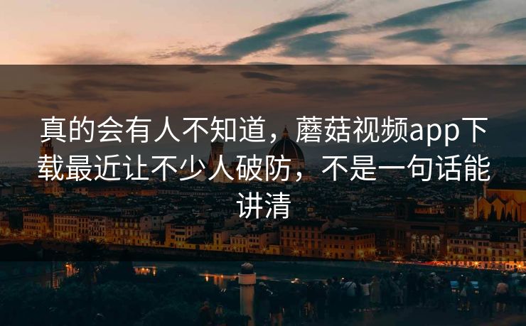真的会有人不知道,蘑菇视频app下载最近让不少人破防,不是一句话能讲清 真的会有人不知道,蘑菇视频app下载最近让不少人破防,不是一句话能讲清