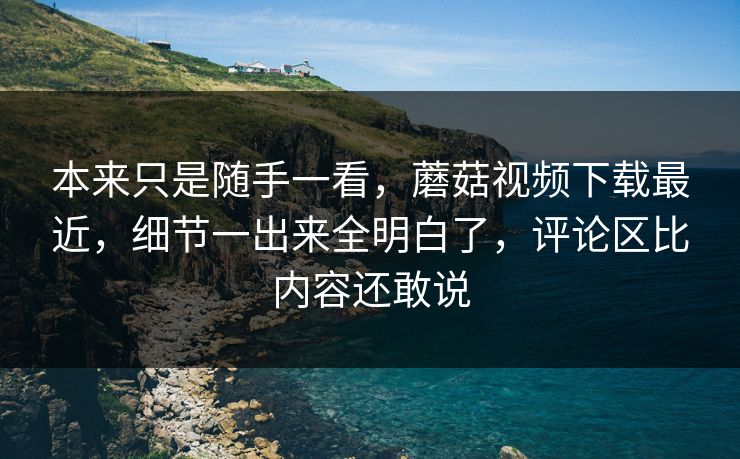 本来只是随手一看，蘑菇视频下载最近，细节一出来全明白了，评论区比内容还敢说