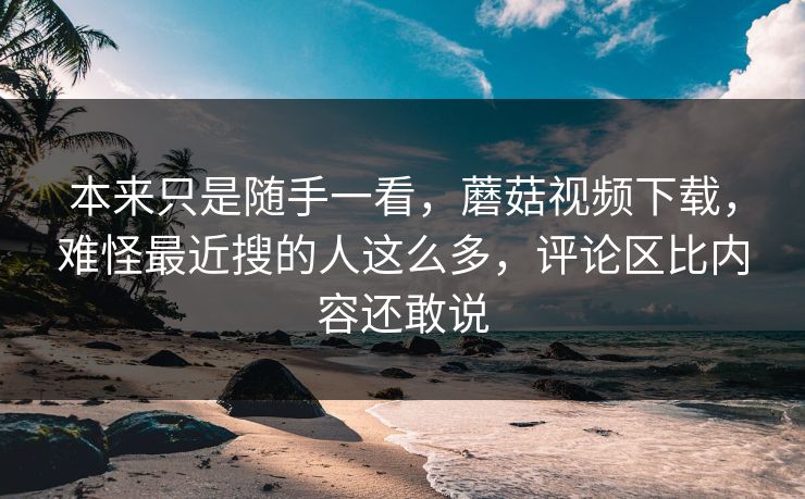 本来只是随手一看，蘑菇视频下载，难怪最近搜的人这么多，评论区比内容还敢说