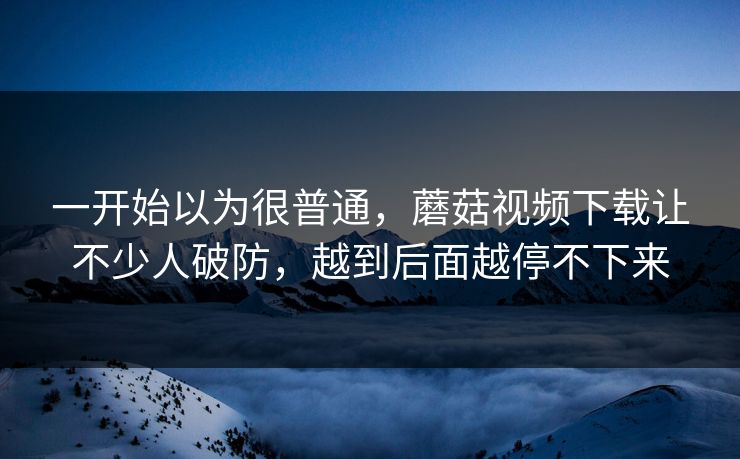 一开始以为很普通，蘑菇视频下载让不少人破防，越到后面越停不下来