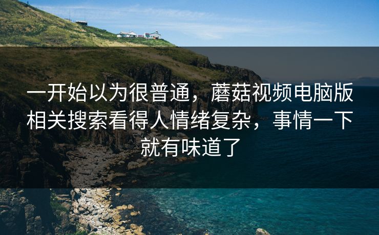 一开始以为很普通，蘑菇视频电脑版相关搜索看得人情绪复杂，事情一下就有味道了