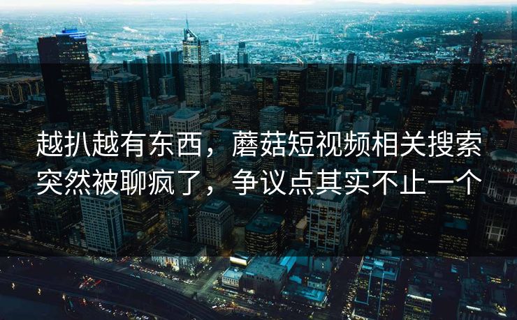 越扒越有东西，蘑菇短视频相关搜索突然被聊疯了，争议点其实不止一个