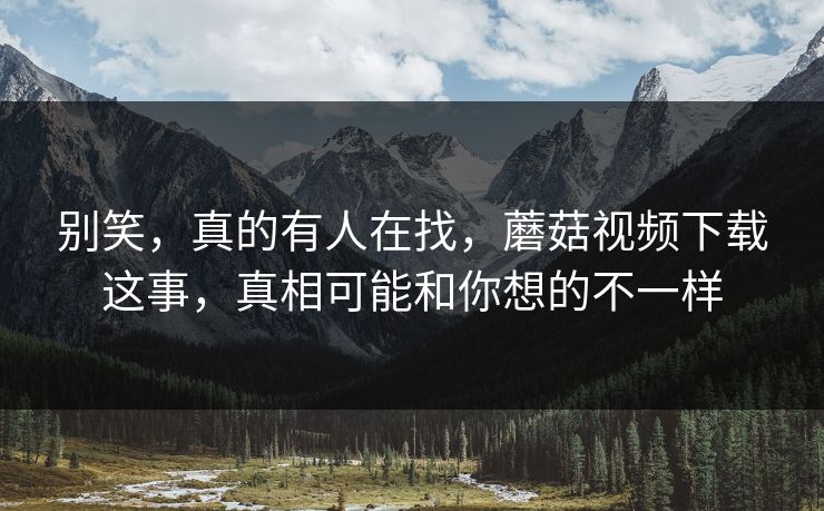 别笑，真的有人在找，蘑菇视频下载这事，真相可能和你想的不一样