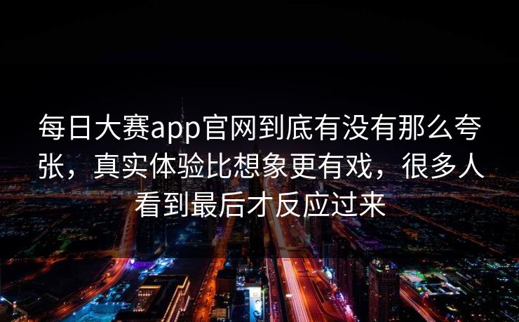 每日大赛app官网到底有没有那么夸张，真实体验比想象更有戏，很多人看到最后才反应过来