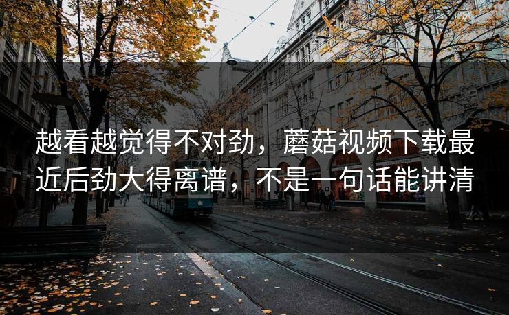 越看越觉得不对劲，蘑菇视频下载最近后劲大得离谱，不是一句话能讲清