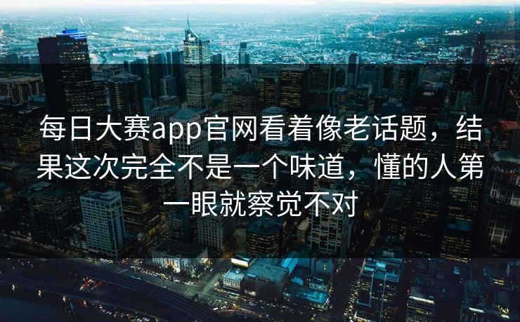 每日大赛app官网看着像老话题，结果这次完全不是一个味道，懂的人第一眼就察觉不对