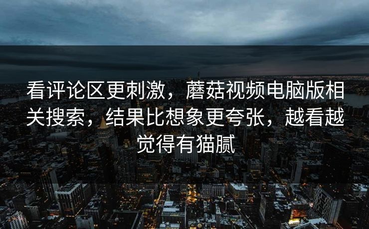 看评论区更刺激，蘑菇视频电脑版相关搜索，结果比想象更夸张，越看越觉得有猫腻