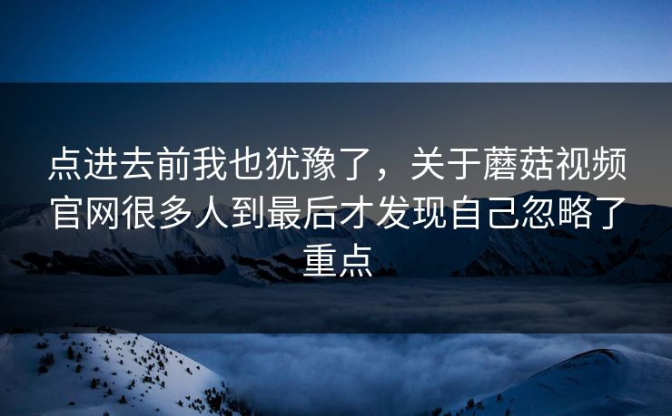 点进去前我也犹豫了，关于蘑菇视频官网很多人到最后才发现自己忽略了重点