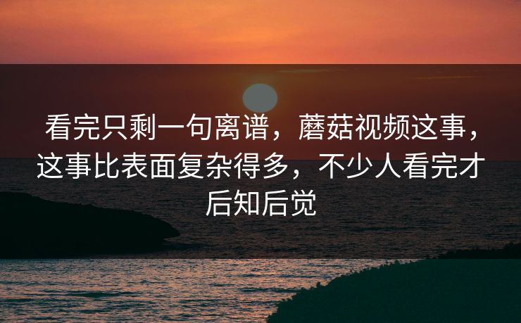 看完只剩一句离谱，蘑菇视频这事，这事比表面复杂得多，不少人看完才后知后觉