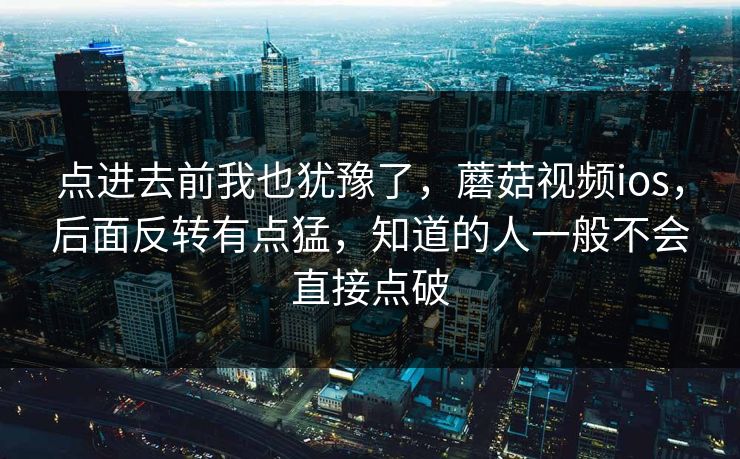 点进去前我也犹豫了,蘑菇视频ios,后面反转有点猛,知道的人一般不会直接点破 点进去前我也犹豫了,蘑菇视频ios,后面反转有点猛,知道的人一般不会直接点破