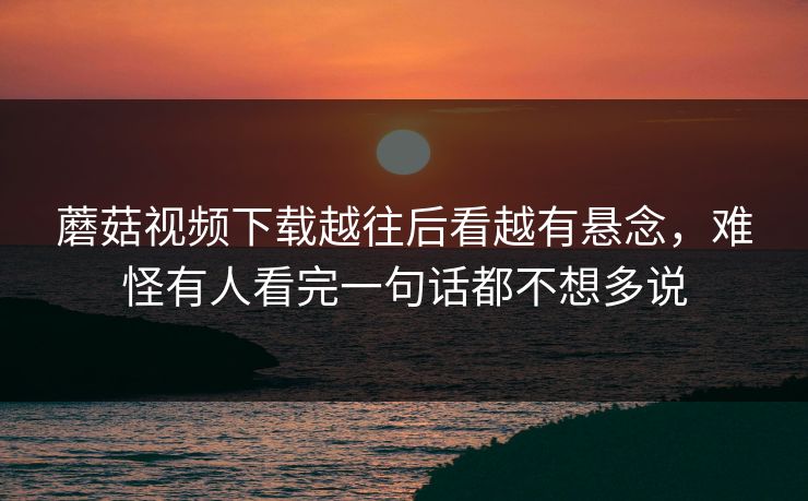 蘑菇视频下载越往后看越有悬念，难怪有人看完一句话都不想多说