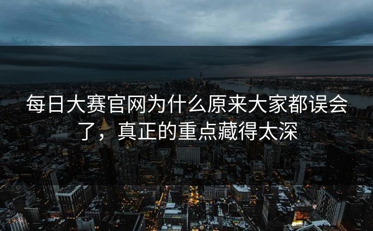 每日大赛官网为什么原来大家都误会了，真正的重点藏得太深