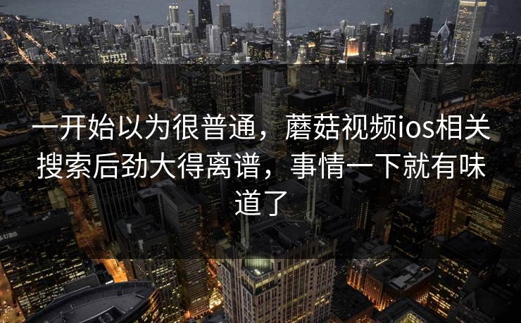 一开始以为很普通，蘑菇视频ios相关搜索后劲大得离谱，事情一下就有味道了
