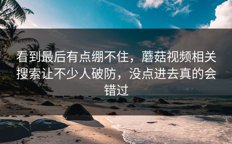 看到最后有点绷不住，蘑菇视频相关搜索让不少人破防，没点进去真的会错过