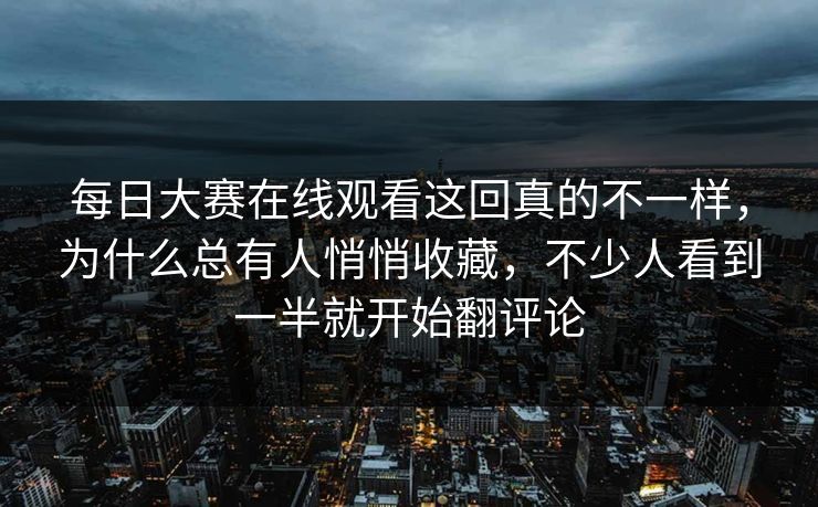 每日大赛在线观看这回真的不一样，为什么总有人悄悄收藏，不少人看到一半就开始翻评论