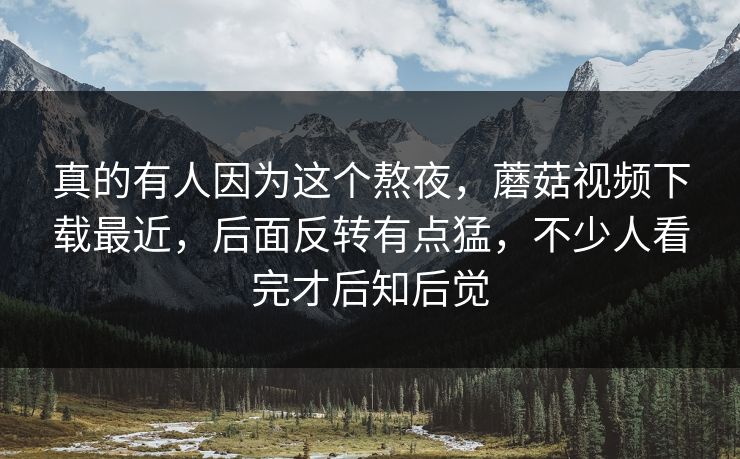 真的有人因为这个熬夜，蘑菇视频下载最近，后面反转有点猛，不少人看完才后知后觉