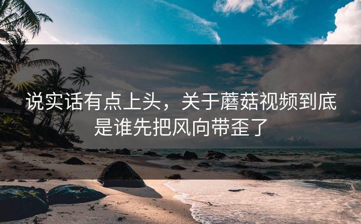 说实话有点上头，关于蘑菇视频到底是谁先把风向带歪了