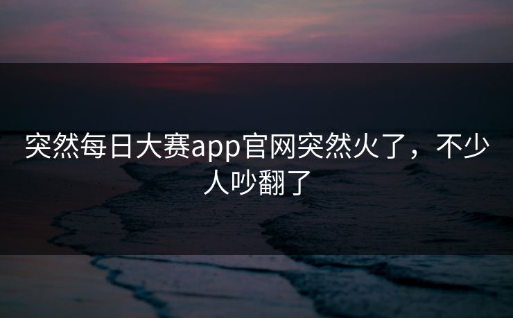 突然每日大赛app官网突然火了，不少人吵翻了