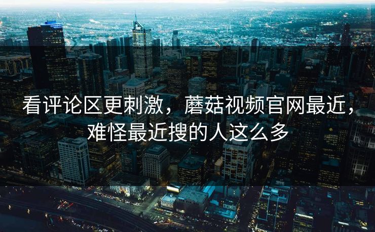 看评论区更刺激，蘑菇视频官网最近，难怪最近搜的人这么多