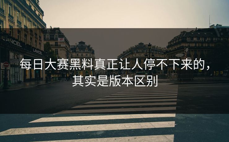 每日大赛黑料真正让人停不下来的，其实是版本区别