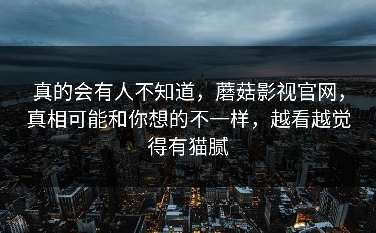 真的会有人不知道，蘑菇影视官网，真相可能和你想的不一样，越看越觉得有猫腻