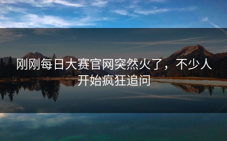 刚刚每日大赛官网突然火了，不少人开始疯狂追问