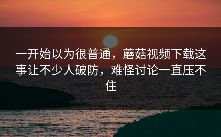 一开始以为很普通，蘑菇视频下载这事让不少人破防，难怪讨论一直压不住