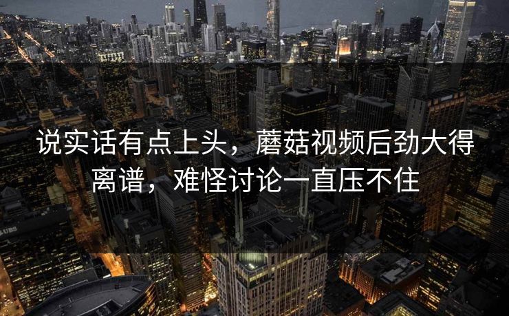 说实话有点上头，蘑菇视频后劲大得离谱，难怪讨论一直压不住