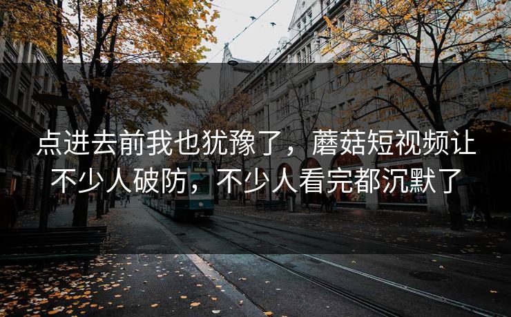 点进去前我也犹豫了，蘑菇短视频让不少人破防，不少人看完都沉默了